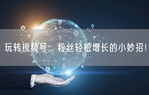 玩转视频号，粉丝轻松增长的小妙招！