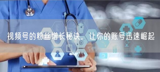视频号的粉丝增长秘诀，让你的账号迅速崛起