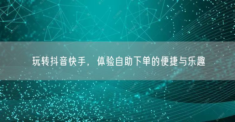 玩转抖音快手，体验自助下单的便捷与乐趣