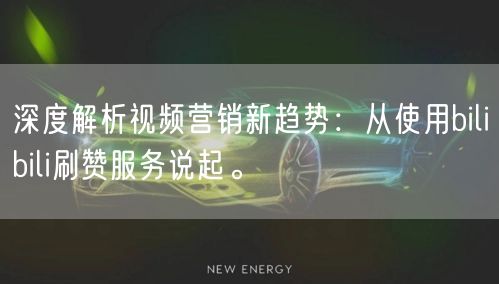深度解析视频营销新趋势：从使用bilibili刷赞服务说起。