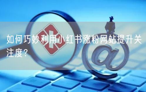如何巧妙利用小红书涨粉网站提升关注度？