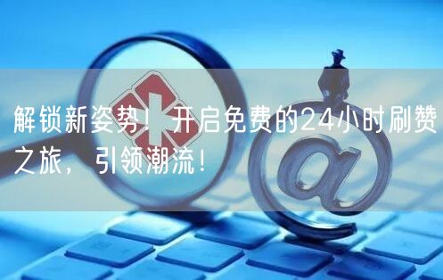 解锁新姿势！开启免费的24小时刷赞之旅，引领潮流！