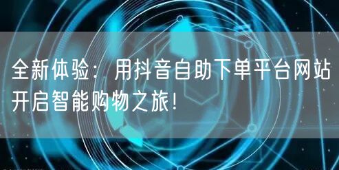 全新体验：用抖音自助下单平台网站开启智能购物之旅！