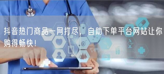 抖音热门商品一网打尽，自助下单平台网站让你购得畅快！