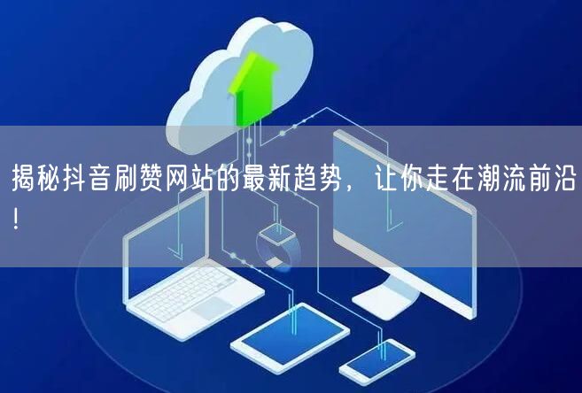 揭秘抖音刷赞网站的最新趋势，让你走在潮流前沿！