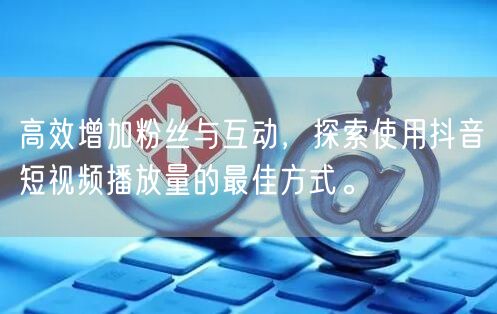 高效增加粉丝与互动，探索使用抖音短视频播放量的最佳方式。