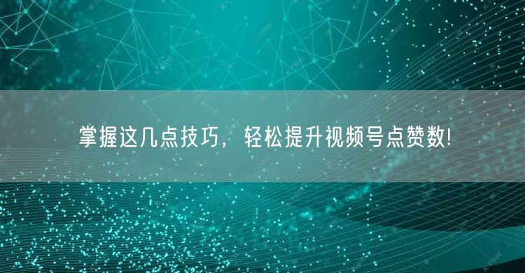 掌握这几点技巧，轻松提升视频号点赞数!