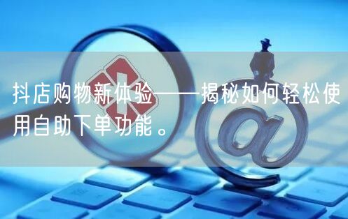抖店购物新体验——揭秘如何轻松使用自助下单功能。