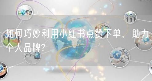 如何巧妙利用小红书点赞下单，助力个人品牌?