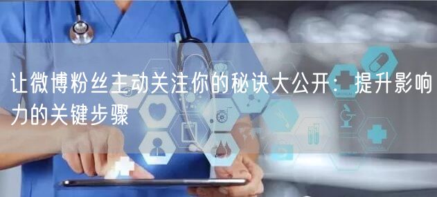 让微博粉丝主动关注你的秘诀大公开：提升影响力的关键步骤