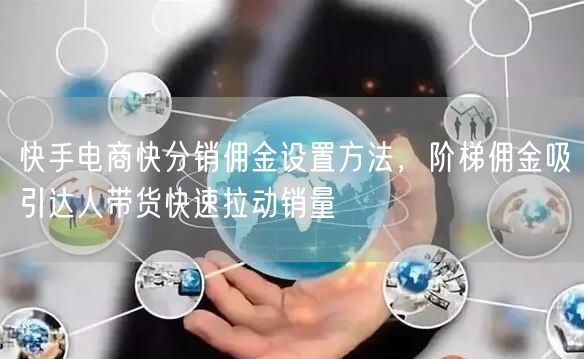 快手电商快分销佣金设置方法，阶梯佣金吸引达人带货快速拉动销量