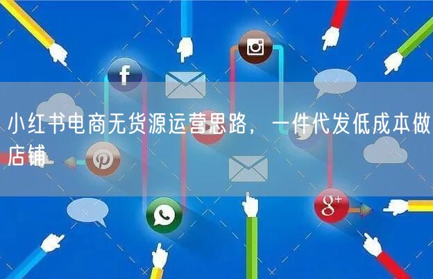 小红书电商无货源运营思路，一件代发低成本做店铺