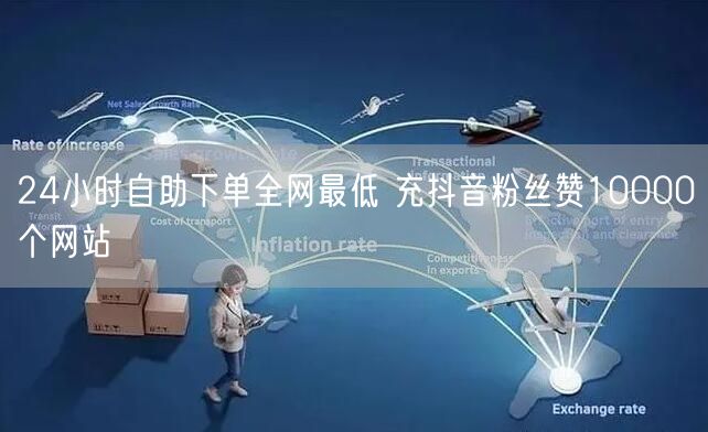 24小时自助下单全网最低 充抖音粉丝赞10000个网站