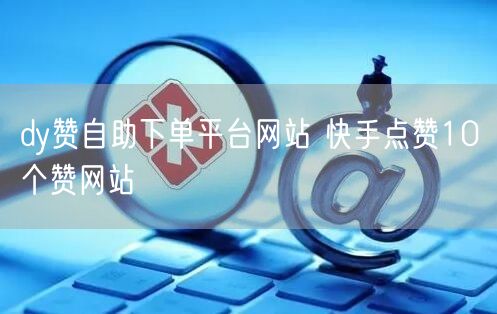 dy赞自助下单平台网站 快手点赞10个赞网站