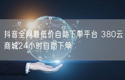 抖音全网最低价自助下单平台 380云商城24小时自助下单