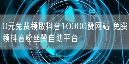 0元免费领取抖音10000赞网站 免费领抖音粉丝赞自助平台