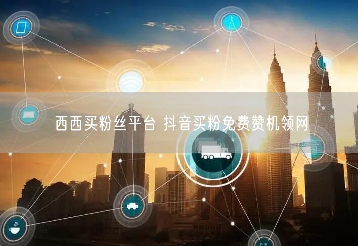 西西买粉丝平台 抖音买粉免费赞机领网