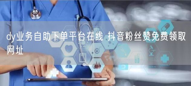 dy业务自助下单平台在线 抖音粉丝赞免费领取网址