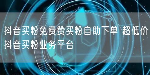 抖音买粉免费赞买粉自助下单 超低价抖音买粉业务平台