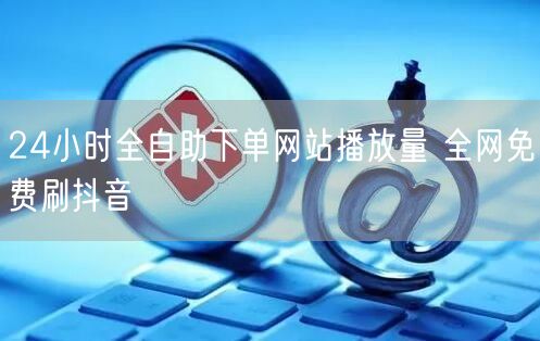 24小时全自助下单网站播放量 全网免费刷抖音