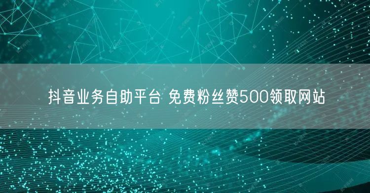 抖音业务自助平台 免费粉丝赞500领取网站