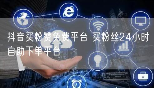 抖音买粉赞免费平台 买粉丝24小时自助下单平台