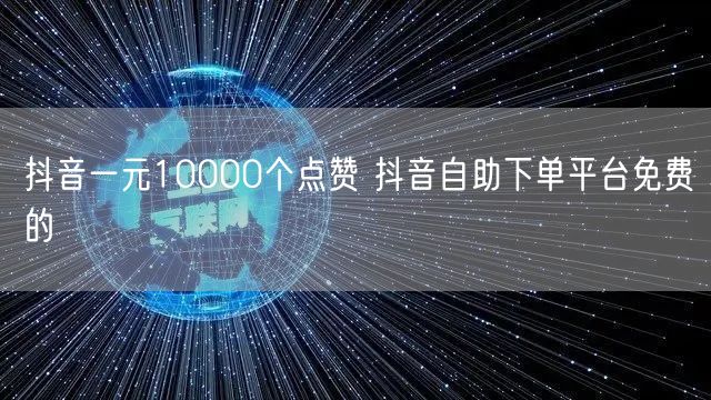抖音一元10000个点赞 抖音自助下单平台免费的