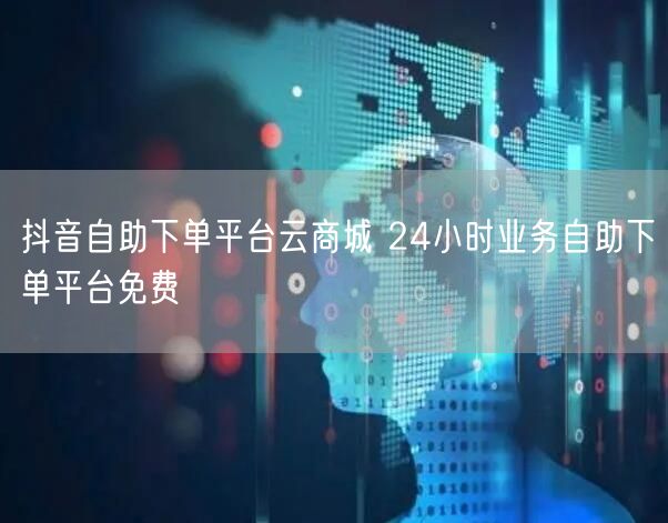 抖音自助下单平台云商城 24小时业务自助下单平台免费