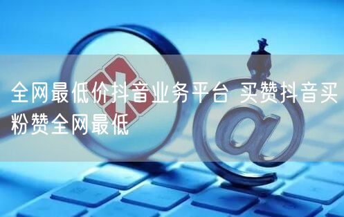 全网最低价抖音业务平台 买赞抖音买粉赞全网最低