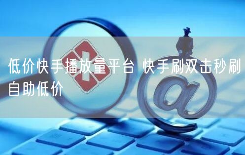 低价快手播放量平台 快手刷双击秒刷自助低价
