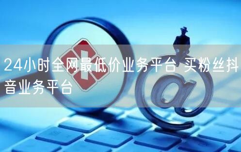 24小时全网最低价业务平台 买粉丝抖音业务平台