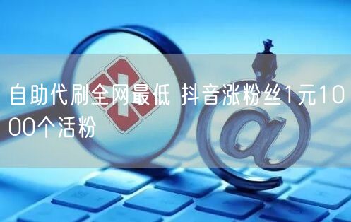 自助代刷全网最低 抖音涨粉丝1元1000个活粉