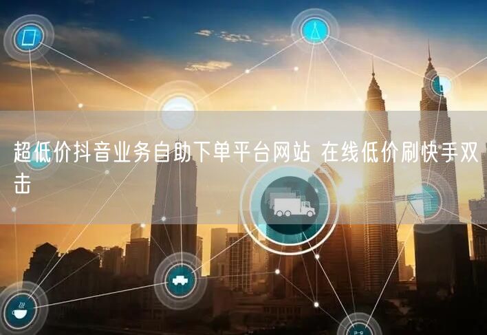 超低价抖音业务自助下单平台网站 在线低价刷快手双击