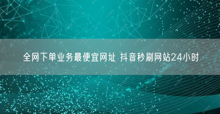 全网下单业务最便宜网址 抖音秒刷网站24小时