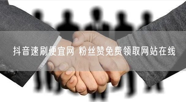 抖音速刷便宜网 粉丝赞免费领取网站在线