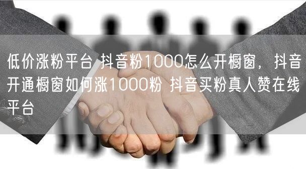 低价涨粉平台 抖音粉1000怎么开橱窗，抖音开通橱窗如何涨1000粉 抖音买粉真人赞在线平台