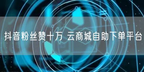 抖音粉丝赞十万 云商城自助下单平台
