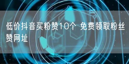 低价抖音买粉赞10个 免费领取粉丝赞网址