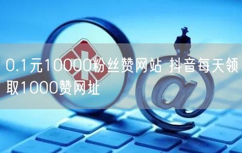 0.1元10000粉丝赞网站 抖音每天领取1000赞网址