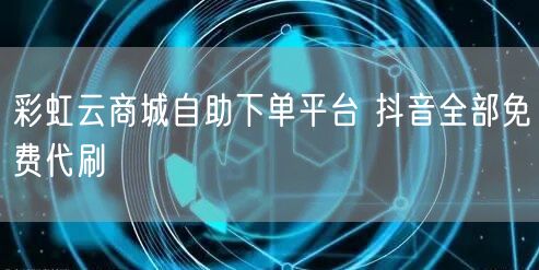 彩虹云商城自助下单平台 抖音全部免费代刷